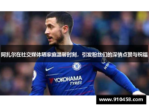阿扎尔在社交媒体晒家庭温馨时刻，引发粉丝们的深情点赞与祝福