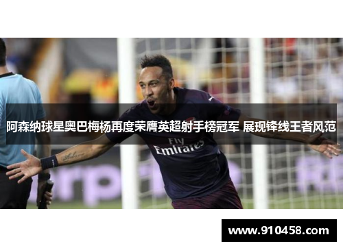 阿森纳球星奥巴梅杨再度荣膺英超射手榜冠军 展现锋线王者风范