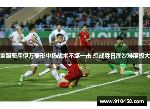 董路怒斥伊万菱形中场战术不堪一击 想战胜日澳沙难度极大